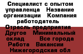 Специалист с опытом управленца › Название организации ­ Компания-работодатель › Отрасль предприятия ­ Другое › Минимальный оклад ­ 1 - Все города Работа » Вакансии   . Нижегородская обл.